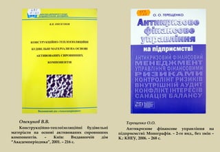 Опєкунов В.В.                                    Терещенко О.О.
    Конструкційно-теплоізоляційні будівельні        Антикризове фінансове управління на
матеріали на основі активованих сировинних     підприємстві: Монографія. – 2-ге вид., без змін –
компонентів.   –    Київ:     Видавничій дім   К.: КНЕУ, 2006. – 268 с.
“Академперіодика”, 2001. – 216 с.
 