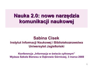Nauka 2.0: nowe narzędzia komunikacji naukowej Sabina Cisek  Instytut Informacji Naukowej i Bibliotekoznawstwa  Uniwersytet Jagielloński  Konferencja „Informacja w świecie cyfrowym”  Wyższa Szkoła Biznesu w Dąbrowie Górniczej, 3 marca 2008 