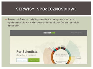  ResearchGate – międzynarodowy, bezpłatny serwisu
społecznościowy, skierowany do naukowców wszystkich
dyscyplin.
SERWISY SPOŁECZNOŚCIOWE
 
