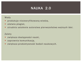 Wady
 produkuje niezweryfikowaną wiedzę,
 ułatwia plagiat,
 utrudnia ustalenie autorstwa pierwszeństwa ważnych idei.
Zalety
 zwiększa dostępności nauki,
 usprawnia komunikację,
 zwiększa produktywność badań naukowych.
NAUKA 2.0
 