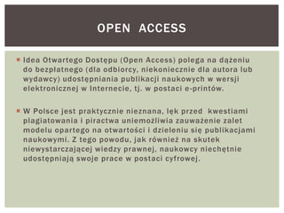  Idea Otwartego Dostępu (Open Access) polega na dążeniu
do bezpłatnego (dla odbiorcy, niekoniecznie dla autora lub
wydawcy) udostępniania publikacji naukowych w wersji
elektronicznej w Internecie, tj. w postaci e-printów.
 W Polsce jest praktycznie nieznana, lęk przed kwestiami
plagiatowania i piractwa uniemożliwia zauważenie zalet
modelu opartego na otwartości i dzieleniu się publikacjami
naukowymi. Z tego powodu, jak również na skutek
niewystarczającej wiedzy prawnej, naukowcy niechętnie
udostępniają swoje prace w postaci cyfrowej.
OPEN ACCESS
 