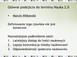 Główne podejścia do terminu Nauka 2.0
• Marcin Wilkowski
Definiowanie tego zjawiska nie jest
konieczne.
Najważniejsze podkreślenie zalet:
1. Łatwiejszy dostęp do treści naukowych
2. Lepsza komunikacja miedzy naukowcami
3. Odpowiedzialność społeczna naukowców
 