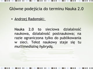 Główne podejścia do terminu Nauka 2.0
• Andrzej Radomski:
Nauka 2.0 toNauka 2.0 to sieciowa działalność
naukowa, działalność postnaukowa; na
razie ograniczona tylko do publikowania
w sieci. Tekst naukowy staje się tu
multimedialną hybrydą.
 