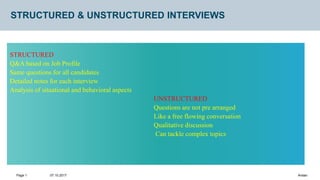 07.10.2017
Page 1 Arslan
STRUCTURED & UNSTRUCTURED INTERVIEWS
STRUCTURED
Q&A based on Job Profile
Same questions for all candidates
Detailed notes for each interview
Analysis of situational and behavioral aspects
UNSTRUCTURED
Questions are not pre arranged
Like a free flowing conversation
Qualitative discussion
Can tackle complex topics
 