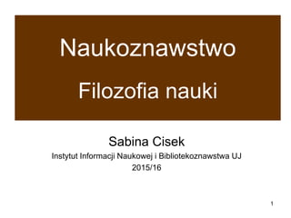 1
Naukoznawstwo
Filozofia nauki
Sabina Cisek
Instytut Informacji Naukowej i Bibliotekoznawstwa UJ
2016/17
 