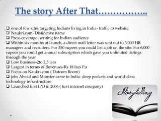The story After That……………..
 one of few sites targeting Indians living in India- traffic to website
 Naukri.com- Distinctive name
 Press coverage- writing for Indian audience
 Within six months of launch, a direct mail letter was sent out to 3,000 HR
managers and recruiters. For 350 rupees you could list a job on the site. For 6,000
rupees you could get annual subscription which gave you unlimited listings
through the year.
 Low Business-2to 2.5 lacs
 Largest in terms of Revenues-Rs 18 lacs P.a
 Focus on Naukri.com ( Dotcom Boom)
 jobs Ahead and Monster came to India- deep pockets and world-class
technology infrastructure
 Launched first IPO in 2006 ( first internet company)

 