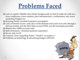 Problems Faced
 Lack of capital ( Middle class family background) we had to make do with less fewer employees, lower salaries, poor infrastructure, a rudimentary site, lower
marketing budgets etc.
 Running family (worked in pioneer newspaper)
 Lack of Internet access. early days of the Internet and access was only through a
dial-up modem and the then State-owned VSNL was the monopoly provider.
 Market Size-14000 accounts only
 Split of business ( business partners separated )
 Server only in US
 Contrary views regarding Name “ Naukri” or naukar etc.
 Problems of technology & advertising budget ( IPO-ICICI)

 