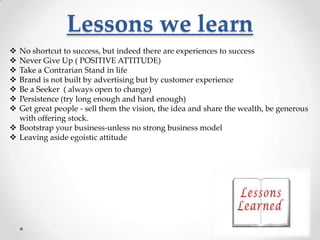Lessons we learn








No shortcut to success, but indeed there are experiences to success
Never Give Up ( POSITIVE ATTITUDE)
Take a Contrarian Stand in life
Brand is not built by advertising but by customer experience
Be a Seeker ( always open to change)
Persistence (try long enough and hard enough)
Get great people - sell them the vision, the idea and share the wealth, be generous
with offering stock.
 Bootstrap your business-unless no strong business model
 Leaving aside egoistic attitude

 