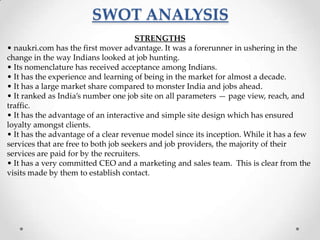 SWOT ANALYSIS
STRENGTHS
• naukri.com has the first mover advantage. It was a forerunner in ushering in the
change in the way Indians looked at job hunting.
• Its nomenclature has received acceptance among Indians.
• It has the experience and learning of being in the market for almost a decade.
• It has a large market share compared to monster India and jobs ahead.
• It ranked as India’s number one job site on all parameters — page view, reach, and
traffic.
• It has the advantage of an interactive and simple site design which has ensured
loyalty amongst clients.
• It has the advantage of a clear revenue model since its inception. While it has a few
services that are free to both job seekers and job providers, the majority of their
services are paid for by the recruiters.
• It has a very committed CEO and a marketing and sales team. This is clear from the
visits made by them to establish contact.

 