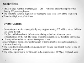 WEAKNESSES

• It has a large number of employees — 280 — while its present competitor has
barely 200 plus employees..
• The company incurs a high cost for managing sales force (48% of the total cost).
• There is a high level of attrition.

OPPORTUNITIES
• Internet users are increasing day by day. Approximately, 7.5 million urban Indians
are using the net.
• Further, with broadband infrastructure being rolled out, there are more
opportunities on the net. The scope of online recruitment is, therefore, increasing.
• Like any other online recruitment company, it has
the advantage of being a low cost medium of recruitment; it also cuts recruitment
cycle time drastically.
• The recruitment market is booming and it can be said that the job market is one of
the best in recent years.
• The online opportunity for hiring in India is growing at 80-90 per cent each year.

 