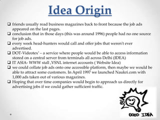 Idea Origin
 friends usually read business magazines back to front because the job ads
appeared on the last pages.
 conclusion that in those days (this was around 1996) people had no one source
for job ads.
 every week head-hunters would call and offer jobs that weren't ever
advertised.
 DOT-Videotex’ – a service where people would be able to access information
stored on a central server from terminals all across Delhi (IDEA)
 IT ASIA- WWW stall ,VSNL internet accounts ( Website Idea)
 we could collate job ads onto one accessible platform, then maybe we would be
able to attract some customers. In April 1997 we launched Naukri.com with
1,000 ads taken out of various magazines.
 Hoping that over time companies would begin to approach us directly for
advertising jobs if we could gather sufficient traffic.

 