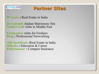 Partner Sites 99 Acres  :  Real Estate in India Jeevansathi  : Indian Matrimony Site Naukri Gulf  : Jobs in Middle East Firstnaukri  : Jobs for Freshers Brijj  :  Professional Networking AllCheckDeals  : Real Estate in India Shiksha  :  Education & Career Policybazaar  :  Compare Insurance 