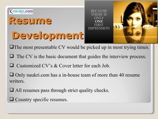 Resume  Development   The most presentable CV would be picked up in most trying times. The CV is the basic document that guides the interview process. Customized CV’s & Cover letter for each Job. Only naukri.com has a in-house team of more than 40 resume writers. All resumes pass through strict quality checks. Country specific resumes. 