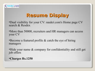 Resume Display Dual visibility for your CV: naukri.com's Home page CV search & Resdex More than 50000, recruiters and HR managers can access your CV Become a featured profile & catch the eye of hiring managers Hide your name & company for confidentiality and still get job offers Charges Rs.1250 