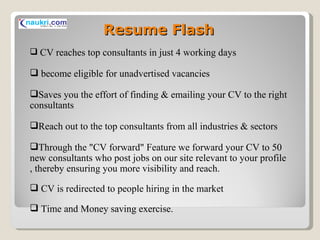Resume Flash CV reaches top consultants in just 4 working days become eligible for unadvertised vacancies Saves you the effort of finding & emailing your CV to the right consultants Reach out to the top consultants from all industries & sectors Through the "CV forward" Feature we forward your CV to 50 new consultants who post jobs on our site relevant to your profile , thereby ensuring you more visibility and reach. CV is redirected to people hiring in the market Time and Money saving exercise. 