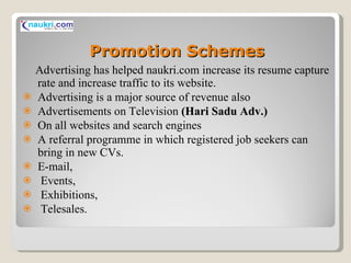Promotion Schemes Advertising has helped naukri.com increase its resume capture rate and increase traffic to its website. Advertising is a major source of revenue also  Advertisements on Television  (Hari Sadu Adv.) On all websites and search engines A referral programme in which registered job seekers can bring in new CVs. E-mail, Events, Exhibitions, Telesales. 