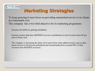 Marketing Strategies To keep growing,it must focus on providing unmatched service to its clients at a reasonable cost. The company  has a two-fold objective for its marketing programme: Increase site traffic by gaining mindshare.  Increase resume data base (RESDEX) services contribution to total revenues from 40 per cent to 80 per cent The company is increasing the share of revenues from value added services such as data-based services to 80 percent (jobsahead and monsterindia derive around 80% of their revenues from RESDEX services). 