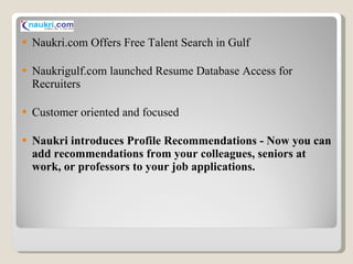Naukri.com Offers Free Talent Search in Gulf Naukrigulf.com launched Resume Database Access for Recruiters Customer oriented and focused Naukri introduces Profile Recommendations - Now you can add recommendations from your colleagues, seniors at work, or professors to your job applications. 
