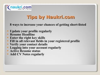 Tips by Naukri.com 8 ways to increase your chances of getting short-listed Update your profile regularly Resume Headline   Enter the right key skills   Fill in all relevant fields in your registered profile   Verify your contact details   Logging into your account regularly   Active Resume status   Add CV Notes regularly   