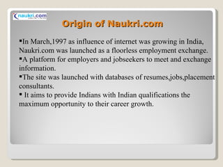 Origin of Naukri.com In March,1997 as influence of internet was growing in India, Naukri.com was launched as a floorless employment exchange. A platform for employers and jobseekers to meet and exchange information. The site was launched with databases of resumes,jobs,placement consultants. It aims to provide Indians with Indian qualifications the maximum opportunity to their career growth. 