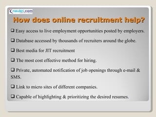 How does online recruitment help? Easy access to live employment opportunities posted by employers. Database accessed by thousands of recruiters around the globe. Best media for JIT recruitment The most cost effective method for hiring. Private, automated notification of job openings through e-mail & SMS. Link to micro sites of different companies. Capable of highlighting & prioritizing the desired resumes . 