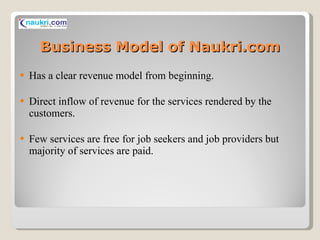 Business Model of Naukri.com Has a clear revenue model from beginning. Direct inflow of revenue for the services rendered by the customers. Few services are free for job seekers and job providers but majority of services are paid.  