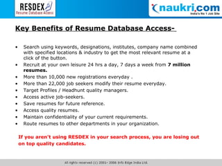 Key Benefits of Resume Database Access-   Search using keywords, designations, institutes, company name combined with specified locations & industry to get the most relevant resume at a click of the button.  Recruit at your own leisure 24 hrs a day, 7 days a week from  7 million resumes.  More than 10,000 new registrations everyday . More than 22,000 job seekers modify their resume everyday. Target Profiles / Headhunt quality managers.  Access active job-seekers.  Save resumes for future reference.  Access quality resumes.  Maintain confidentiality of your current requirements.  Route resumes to other departments in your organization.  If you aren't using RESDEX in your search process, you are losing out  on top quality candidates. 