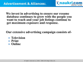 We invest in advertising to ensure our resume database continues to grow with the people you want to reach and your job listings continue to get maximum exposure and response. Our extensive advertising campaign consists of-    Television    Print    Online Advertisement & Alliances:  