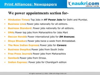 We power appointments section for- Hindustan Times :  Top Jobs in  HT Power Jobs  for Delhi and Mumbai. Business Line :  Power jobs nationally for all editions. Business Standard : Power jobs nationally for all editions. DNA :  Power top jobs from Maharashtra for Jobs Mart   Deccan Herald :  Power international jobs for  DH Avenues . Divya Bhaskar :  Power jobs twice a week from Ahmedabad. The New Indian Express :  Power jobs for  Careers Business Deepika :  Power jobs from South India Free Press Journal :  Power jobs from Maharashtra Sambad :  Power jobs from Orissa. Indian Express : Power jobs for Chandigarh edition Print Alliances: Newspapers 