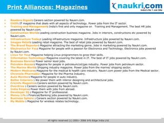 Readers Digest :  Careers section powered by Naukri.com. CHIP :  IT magazine that deals with all aspects of technology. Power jobs from the IT sector. Training and Management :  India’s first and only magazine on  Training and Management. The best HR jobs powered by Naukri.com. Construction World :  Leading construction business magazine. Jobs in interiors, constructions etc powered by Naukri.com. Infrastructure Today :  Leading infrastructure magazine. Infrastructure jobs powered by Naukri.com. Images Retail :  Leading retail magazine. The best of retail jobs powered by Naukri.com. The Brand Reporter :  Magazine attracting the marketing genre. Jobs in marketing powered by Naukri.com. Electronics for You :  Magazine for people with a passion for Electronics and Technology. Electronics jobs powered by Naukri.com. Linux for You :  Magazine helping Linux programmers to grow their skills. Information Technology :  Magazine covering the latest in IT. The best of IT jobs powered by Naukri.com. Business Barons :  Power senior level jobs. Petrolem Bazaar :  Magazine for people in petroleum/oil/gas industry. Power jobs from petroleum sector. The Marine World :  Shipping industry magazine. Power jobs from the marine/ shipping sector. Modern Medicare :  Magazine for the medical & health care industry. Naukri.com power jobs from the Medical sector. Chronicle Pharmabiz : Magazine for the Pharma Industry. Auto Monitor :  Magazine for people in auto industry. Better Interiors  :  We power them with interior designing and architectural jobs. Cricinfo Magazine :  Careers section powered by Naukri.com. Overdrive  :  Careers section powered by Naukri.com. India Empire :  Power them with jobs from abroad.  Developer IQ  :  Magazine for IT professional. Money Life  :  Financial/Banking jobs powered by Naukri.com. Business Sphere  :  Careers section powered by Naukri.com. My Mobile  :  Magazine for wireless relates technology. Print Alliances: Magazines 