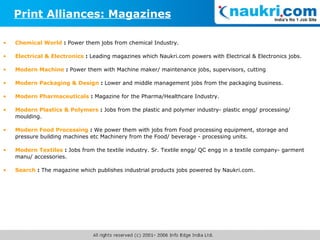 Chemical World  :  Power them jobs from chemical Industry. Electrical & Electronics  :  Leading magazines which Naukri.com powers with Electrical & Electronics jobs. Modern Machine  :  Power them with Machine maker/ maintenance jobs, supervisors, cutting   Modern Packaging & Design  :  Lower and middle management jobs from the packaging business.   Modern Pharmaceuticals  :  Magazine for the Pharma/Healthcare Industry. Modern Plastics & Polymers  :  Jobs from the plastic and polymer industry- plastic engg/ processing/ moulding.  Modern Food Processing  :  We power them with jobs from Food processing equipment, storage and pressure building machines etc Machinery from the Food/ beverage - processing units.  Modern Textiles  :   Jobs from the textile industry. Sr. Textile engg/ QC engg in a textile company- garment manu/ accessories.  Search  :  The magazine which publishes industrial products jobs powered by Naukri.com. Print Alliances: Magazines 
