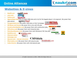 Rediff.com msn.com Yahoo.com Agencyfaqs.com :  One of India's B2B sites and is by far the biggest player in its segment. We power their jobs section. Imagesretail.com :  We power retail jobs on their homepage. HR News and Views :  We power this e-zine with HR jobs ConstructionUpdate.com :  We power them with construction jobs. IPFonline.com :  We power them with Industrial jobs. Petroleumbazaar.com :  We power them with Petroleum/ Oil/ Gas jobs. Sulekha.com Chennai online Asinaage.com Deccan.com – deccan chronicle Pharmabiz.com :  We power them with pharma jobs. India Emoire : We power them with international jobs Online Alliances Websities & E-zines 