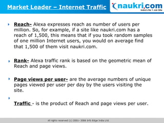 Reach-  Alexa expresses reach as number of users per million. So, for example, if a site like naukri.com has a reach of 1,500, this means that if you took random samples of one million Internet users, you would on average find that 1,500 of them visit naukri.com.   Rank-  Alexa traffic rank is based on the geometric mean of Reach and page views. Page views per user-  are the average numbers of unique pages viewed per user per day by the users visiting the site.  Traffic  - is the product of Reach and page views per user. Market Leader – Internet Traffic     