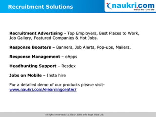 Recruitment Solutions Recruitment Advertising  - Top Employers,   Best Places to Work,   Job Gallery, Featured Companies & Hot Jobs. Response Boosters  – Banners, Job Alerts, Pop-ups, Mailers. Response Management  – eApps Headhunting Support  – Resdex Jobs on Mobile  – Insta hire  For a detailed demo of our products please visit-  www.naukri.com/elearningcenter/ 