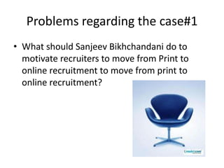 Problems regarding the case#1
• What should Sanjeev Bikhchandani do to
  motivate recruiters to move from Print to
  online recruitment to move from print to
  online recruitment?
 
