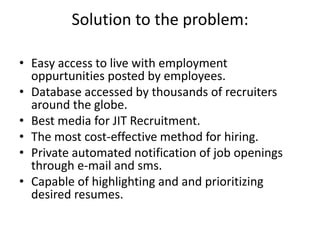 Solution to the problem:

• Easy access to live with employment
  oppurtunities posted by employees.
• Database accessed by thousands of recruiters
  around the globe.
• Best media for JIT Recruitment.
• The most cost-effective method for hiring.
• Private automated notification of job openings
  through e-mail and sms.
• Capable of highlighting and and prioritizing
  desired resumes.
 