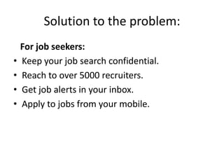 Solution to the problem:
    For job seekers:
•   Keep your job search confidential.
•   Reach to over 5000 recruiters.
•   Get job alerts in your inbox.
•   Apply to jobs from your mobile.
 