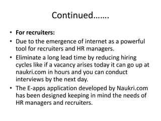 Continued…….
• For recruiters:
• Due to the emergence of internet as a powerful
  tool for recruiters and HR managers.
• Eliminate a long lead time by reducing hiring
  cycles like if a vacancy arises today it can go up at
  naukri.com in hours and you can conduct
  interviews by the next day.
• The E-apps application developed by Naukri.com
  has been designed keeping in mind the needs of
  HR managers and recruiters.
 