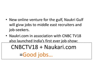 • New online venture for the gulf, Naukri Gulf
  will givw jobs to middle east recruiters and
  job-seekers.
• Naukri.com in association with CNBC TV18
  also launched India’s first ever job-show:
   CNBCTV18 + Naukari.com
     =Good jobs…
 