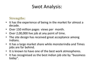 Swot Analysis:

  Strengths:
• It has the experience of being in the market for almost a
  decade.
• Over 150 million pages views per month.
• Over 2,00,000 live job at any point of time.
• The site design has received great acceptance among
  Indians.
• It has a large market share while monsterindia and Times
  jobs are far behind.
• It is known to have one of the best work atmospheres.
• It has recoginised as the best indian job site by “bussiness
  today”.
 