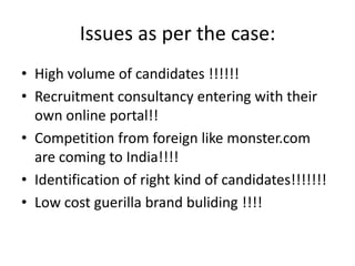 Issues as per the case:
• High volume of candidates !!!!!!
• Recruitment consultancy entering with their
  own online portal!!
• Competition from foreign like monster.com
  are coming to India!!!!
• Identification of right kind of candidates!!!!!!!
• Low cost guerilla brand buliding !!!!
 
