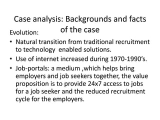 Case analysis: Backgrounds and facts
Evolution:    of the case
• Natural transition from traditional recruitment
  to technology enabled solutions.
• Use of internet increased during 1970-1990’s.
• Job-portals: a medium ,which helps bring
  employers and job seekers together, the value
  proposition is to provide 24x7 access to jobs
  for a job seeker and the reduced recruitment
  cycle for the employers.
 