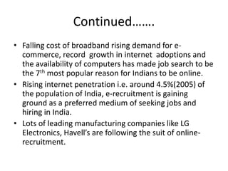 Continued…….
• Falling cost of broadband rising demand for e-
  commerce, record growth in internet adoptions and
  the availability of computers has made job search to be
  the 7th most popular reason for Indians to be online.
• Rising internet penetration i.e. around 4.5%(2005) of
  the population of India, e-recruitment is gaining
  ground as a preferred medium of seeking jobs and
  hiring in India.
• Lots of leading manufacturing companies like LG
  Electronics, Havell’s are following the suit of online-
  recruitment.
 