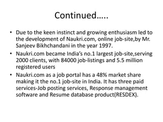Continued…..
• Due to the keen instinct and growing enthusiasm led to
  the development of Naukri.com, online job-site,by Mr.
  Sanjeev Bikhchandani in the year 1997.
• Naukri.com became India’s no.1 largest job-site,serving
  2000 clients, with 84000 job-listings and 5.5 million
  registered users
• Naukri.com as a job portal has a 48% market share
  making it the no.1 job-site in India. It has three paid
  services-Job posting services, Response management
  software and Resume database product(RESDEX).
 