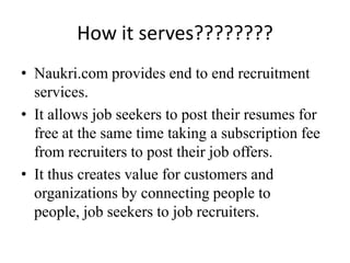 How it serves????????
• Naukri.com provides end to end recruitment
  services.
• It allows job seekers to post their resumes for
  free at the same time taking a subscription fee
  from recruiters to post their job offers.
• It thus creates value for customers and
  organizations by connecting people to
  people, job seekers to job recruiters.
 
