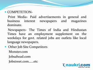  COMPETETION-Print 
Media- Paid advertisements in general and 
business interest newspapers and magazines 
dominate. 
Newspapers- The Times of India and Hindustan 
Times have an employment supplement on the 
weekdays for govt. related jobs are outlets like local 
language newspapers. 
 Other Job Site Competitors 
Monster.com 
Jobsahead.com 
Jobstreet.com……etc 
 