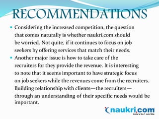 RECOMMENDATIONS 
 Considering the increased competition, the question 
that comes naturally is whether naukri.com should 
be worried. Not quite, if it continues to focus on job 
seekers by offering services that match their needs. 
 Another major issue is how to take care of the 
recruiters for they provide the revenue. It is interesting 
to note that it seems important to have strategic focus 
on job seekers while the revenues come from the recruiters. 
Building relationship with clients—the recruiters— 
through an understanding of their specific needs would be 
important. 
 