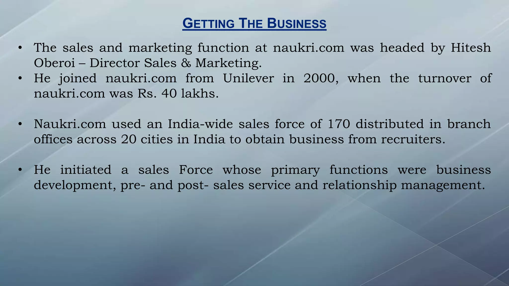 GETTING THE BUSINESS
• The sales and marketing function at naukri.com was headed by Hitesh
Oberoi – Director Sales & Marketing.
• He joined naukri.com from Unilever in 2000, when the turnover of
naukri.com was Rs. 40 lakhs.
• Naukri.com used an India-wide sales force of 170 distributed in branch
offices across 20 cities in India to obtain business from recruiters.
• He initiated a sales Force whose primary functions were business
development, pre- and post- sales service and relationship management.
 