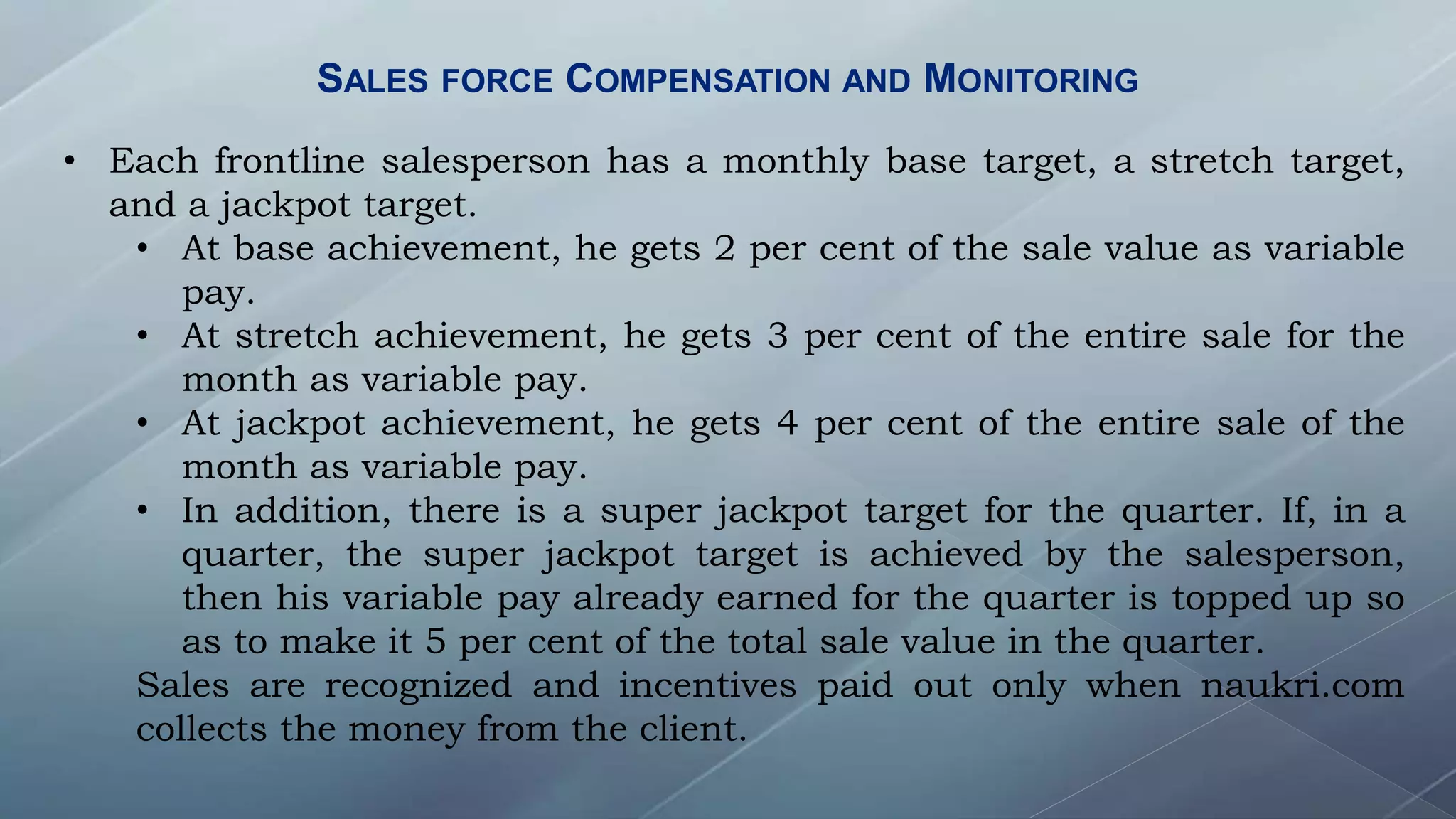 SALES FORCE COMPENSATION AND MONITORING
• Each frontline salesperson has a monthly base target, a stretch target,
and a jackpot target.
• At base achievement, he gets 2 per cent of the sale value as variable
pay.
• At stretch achievement, he gets 3 per cent of the entire sale for the
month as variable pay.
• At jackpot achievement, he gets 4 per cent of the entire sale of the
month as variable pay.
• In addition, there is a super jackpot target for the quarter. If, in a
quarter, the super jackpot target is achieved by the salesperson,
then his variable pay already earned for the quarter is topped up so
as to make it 5 per cent of the total sale value in the quarter.
Sales are recognized and incentives paid out only when naukri.com
collects the money from the client.
 