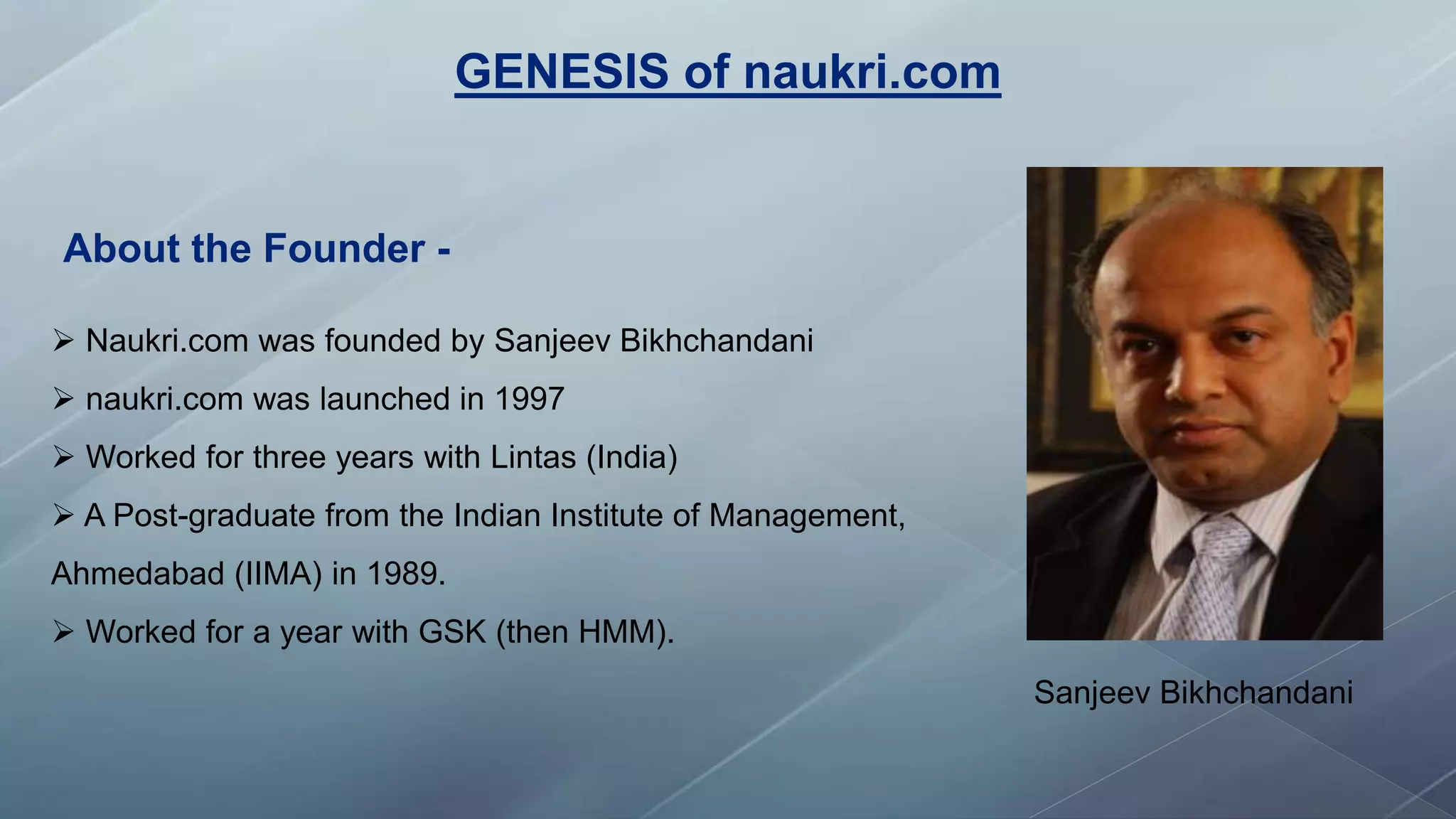 GENESIS of naukri.com
Sanjeev Bikhchandani
 Naukri.com was founded by Sanjeev Bikhchandani
 naukri.com was launched in 1997
 Worked for three years with Lintas (India)
 A Post-graduate from the Indian Institute of Management,
Ahmedabad (IIMA) in 1989.
 Worked for a year with GSK (then HMM).
About the Founder -
 